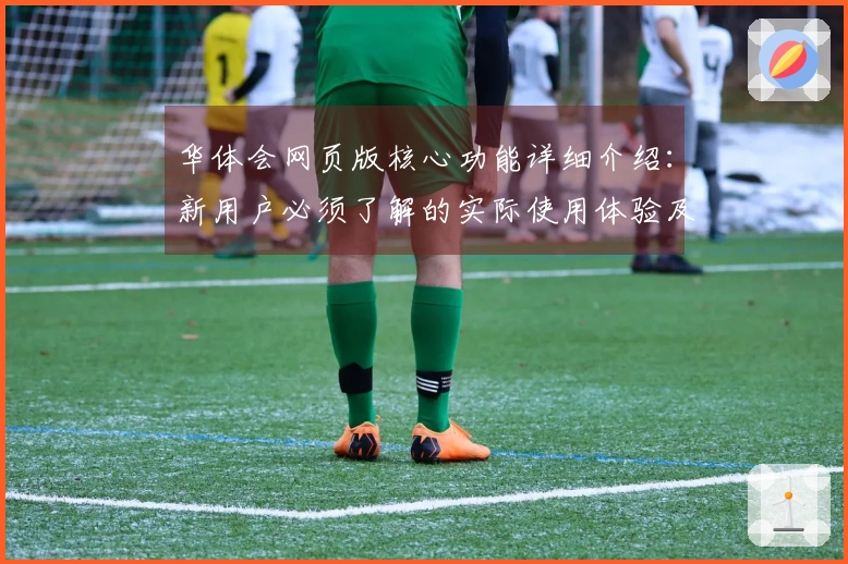 华体会网页版核心功能详细介绍：新用户必须了解的实际使用体验及操作指南