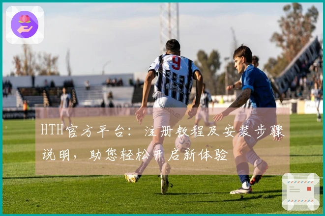 HTH官方平台：注册教程及安装步骤说明，助您轻松开启新体验