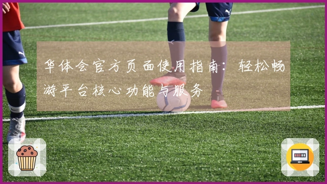 华体会官方页面使用指南：轻松畅游平台核心功能与服务