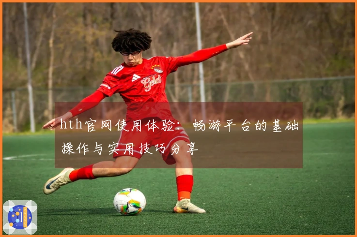 hth官网使用体验:畅游平台的基础操作与实用技巧分享