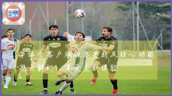 华体会客户端版本更新及核心功能亮点解析，享受全新体验