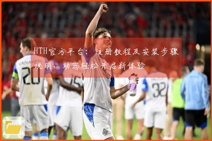 HTH官方平台：注册教程及安装步骤说明，助您轻松开启新体验