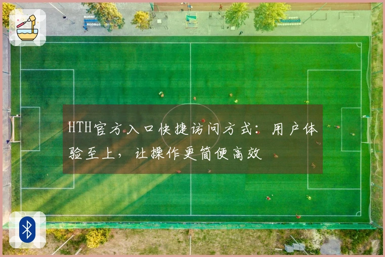 HTH官方入口快捷访问方式：用户体验至上，让操作更简便高效
